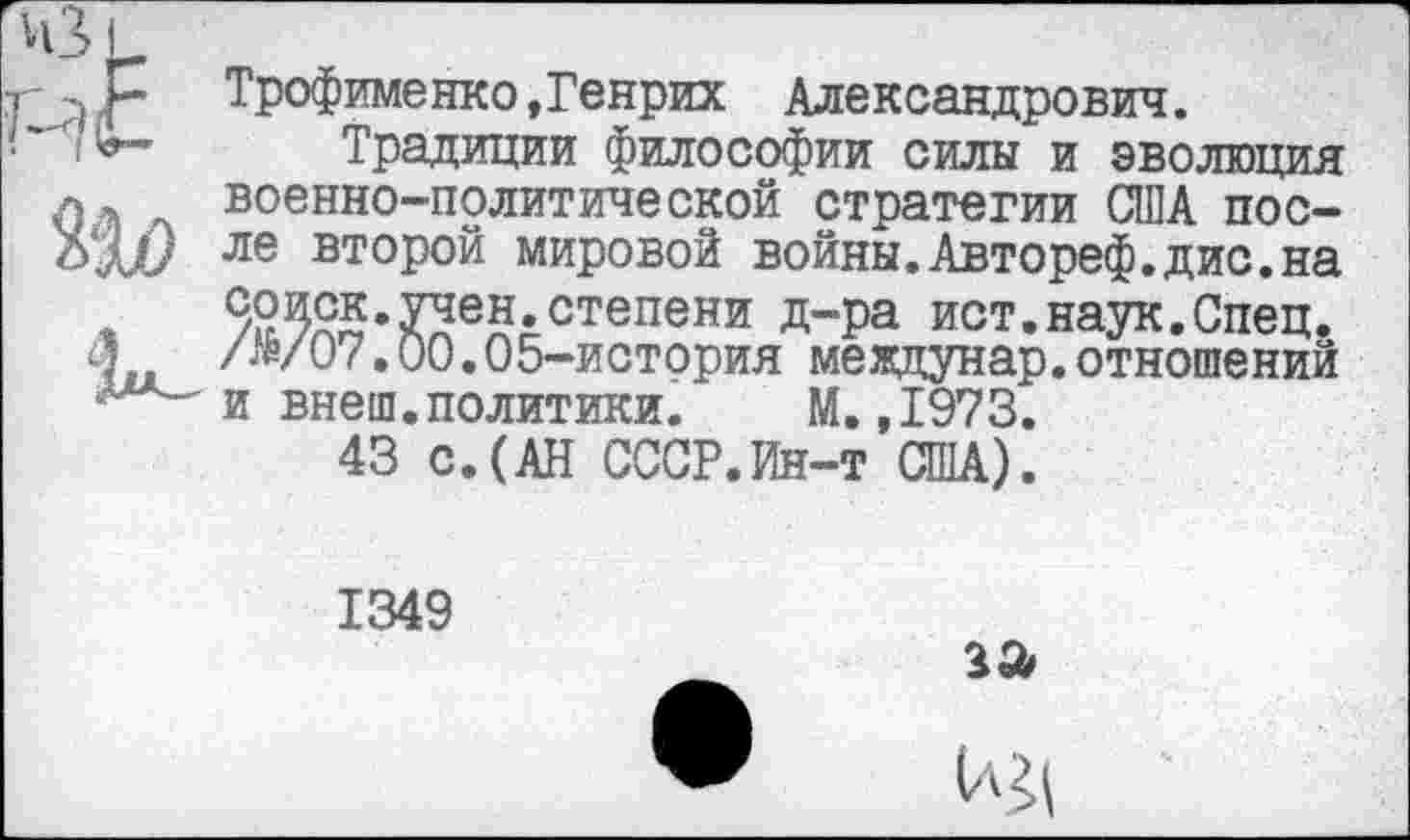 ﻿Трофименко,Генрих Александрович.
Традиции философии силы и эволюция военно-политической стратегии США после второй мировой войны.Автореф.дис.на Зоиск.учен.степени Д”Ра ист.наук.Спец. /№/07.00.05-история мевдунар.отношений и внеш.политики. М.,1973.
43 с.(АН СССР.Ин-т США).
1349